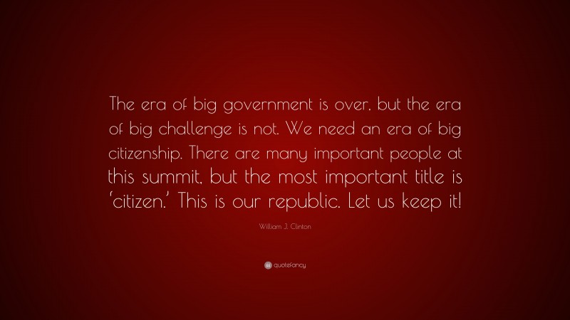 William J. Clinton Quote: “The era of big government is over, but the era of big challenge is not. We need an era of big citizenship. There are many important people at this summit, but the most important title is ‘citizen.’ This is our republic. Let us keep it!”