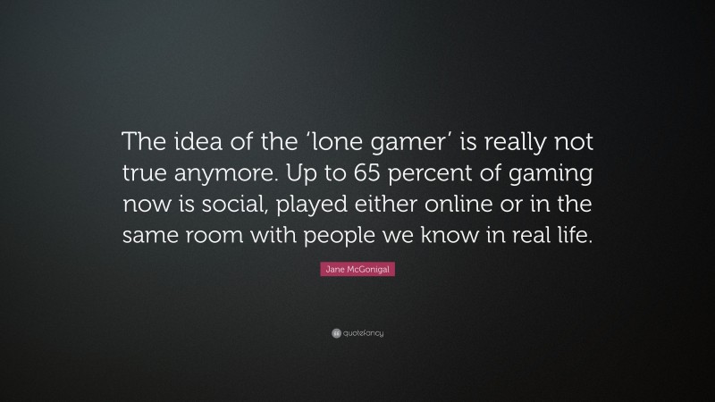 Jane McGonigal Quote: “The idea of the ‘lone gamer’ is really not true anymore. Up to 65 percent of gaming now is social, played either online or in the same room with people we know in real life.”