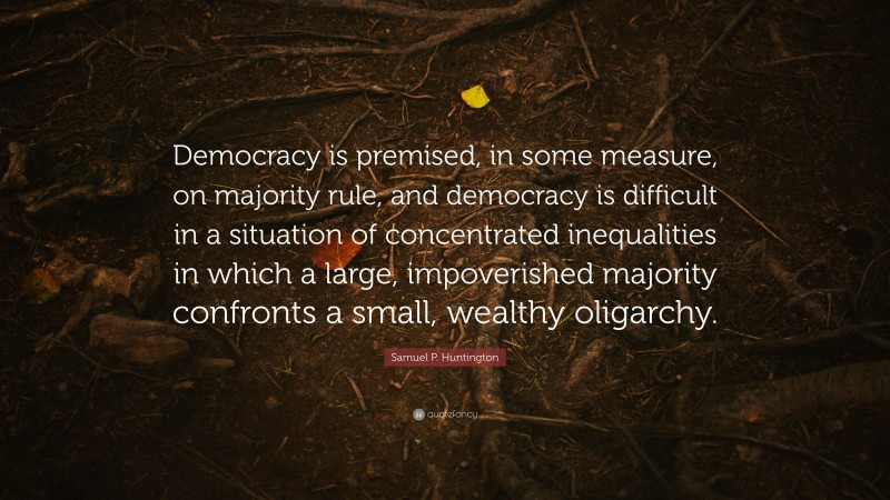 Samuel P. Huntington Quote: “Democracy is premised, in some measure, on majority rule, and democracy is difficult in a situation of concentrated inequalities in which a large, impoverished majority confronts a small, wealthy oligarchy.”