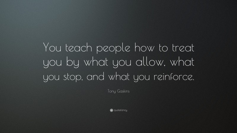 Tony Gaskins Quote: “You teach people how to treat you by what you allow, what you stop, and what you reinforce.”