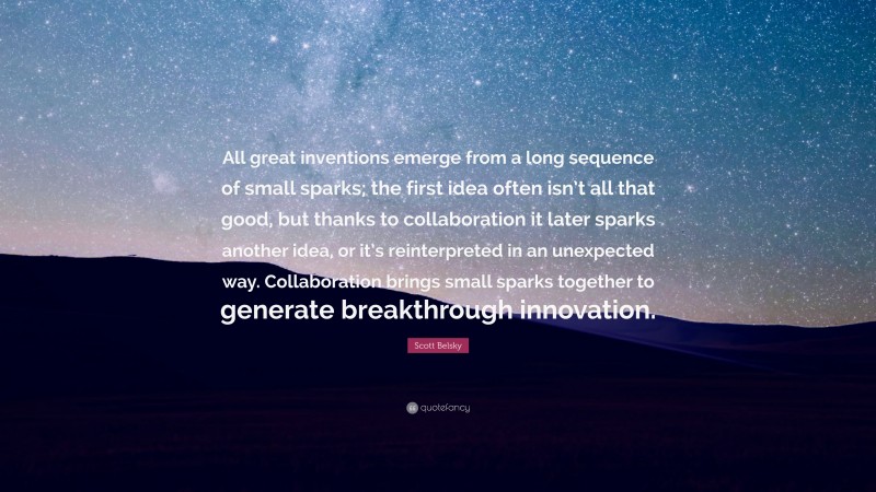 Scott Belsky Quote: “All great inventions emerge from a long sequence of small sparks; the first idea often isn’t all that good, but thanks to collaboration it later sparks another idea, or it’s reinterpreted in an unexpected way. Collaboration brings small sparks together to generate breakthrough innovation.”
