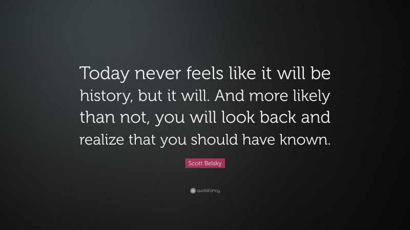 Scott Belsky Quote: “Today never feels like it will be history, but it will. And more likely than not, you will look back and realize that you should have known.”