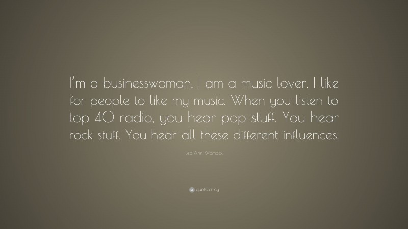 Lee Ann Womack Quote: “I’m a businesswoman. I am a music lover. I like for people to like my music. When you listen to top 40 radio, you hear pop stuff. You hear rock stuff. You hear all these different influences.”