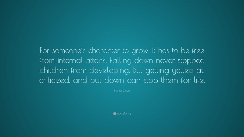 Henry Cloud Quote: “For someone’s character to grow, it has to be free from internal attack. Falling down never stopped children from developing. But getting yelled at, criticized, and put down can stop them for life.”