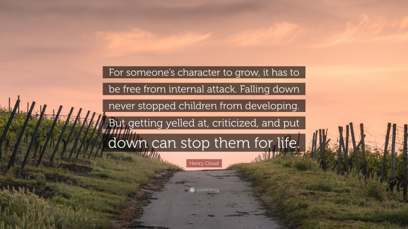 Henry Cloud Quote: “For someone’s character to grow, it has to be free from internal attack. Falling down never stopped children from developing. But getting yelled at, criticized, and put down can stop them for life.”