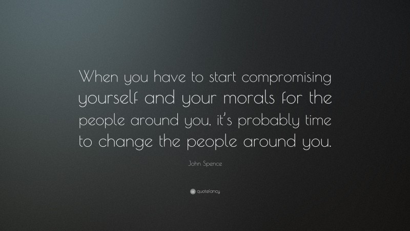 John Spence Quote: “When you have to start compromising yourself and your morals for the people around you, it’s probably time to change the people around you.”
