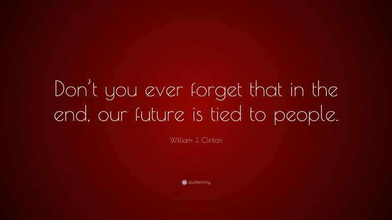 William J. Clinton Quote: “Don’t you ever forget that in the end, our future is tied to people.”