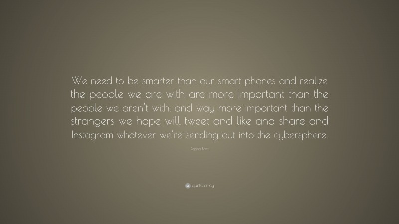 Regina Brett Quote: “We need to be smarter than our smart phones and realize the people we are with are more important than the people we aren’t with, and way more important than the strangers we hope will tweet and like and share and Instagram whatever we’re sending out into the cybersphere.”