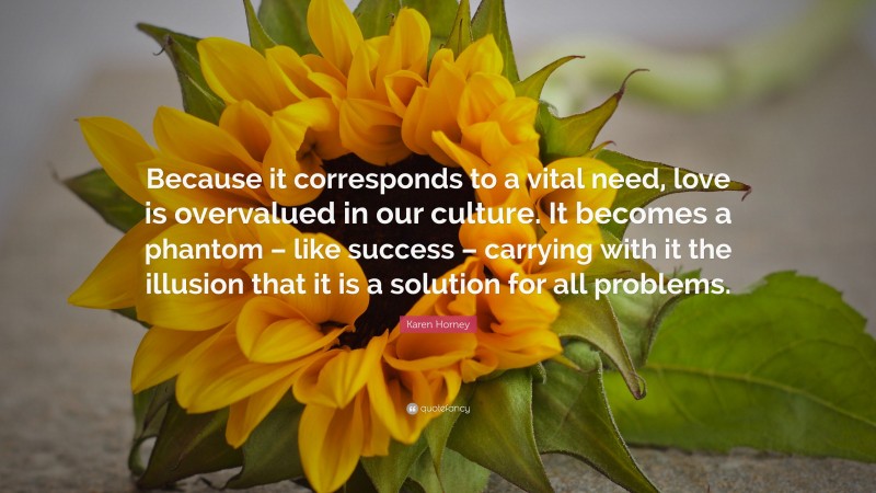 Karen Horney Quote: “Because it corresponds to a vital need, love is overvalued in our culture. It becomes a phantom – like success – carrying with it the illusion that it is a solution for all problems.”