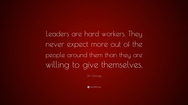 Jim George Quote: “Leaders are hard workers. They never expect more out of the people around them than they are willing to give themselves.”