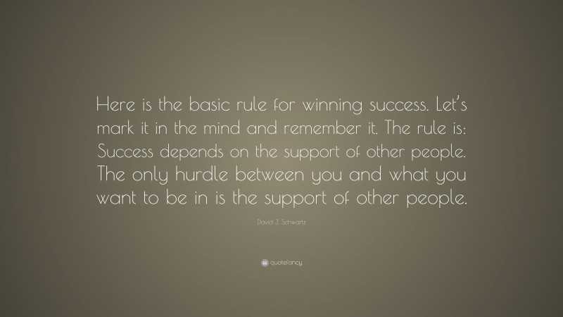 David J. Schwartz Quote: “Here is the basic rule for winning success. Let’s mark it in the mind and remember it. The rule is: Success depends on the support of other people. The only hurdle between you and what you want to be in is the support of other people.”