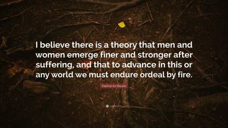 Daphne du Maurier Quote: “I believe there is a theory that men and women emerge finer and stronger after suffering, and that to advance in this or any world we must endure ordeal by fire.”