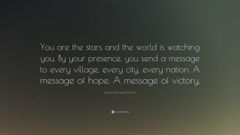 Eunice Kennedy Shriver Quote: “You are the stars and the world is watching you. By your presence, you send a message to every village, every city, every nation. A message of hope. A message of victory.”