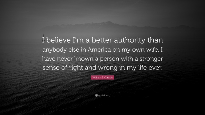 William J. Clinton Quote: “I believe I’m a better authority than anybody else in America on my own wife. I have never known a person with a stronger sense of right and wrong in my life ever.”