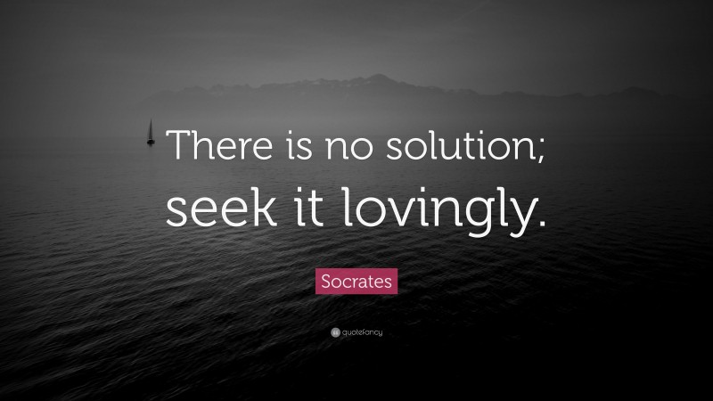 Socrates Quote: “There is no solution; seek it lovingly.”