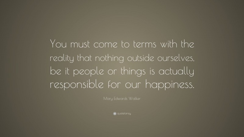 Mary Edwards Walker Quote: “You must come to terms with the reality that nothing outside ourselves, be it people or things is actually responsible for our happiness.”