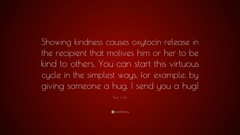 Paul J. Zak Quote: “Showing kindness causes oxytocin release in the recipient that motives him or her to be kind to others. You can start this virtuous cycle in the simplest ways, for example, by giving someone a hug. I send you a hug!”