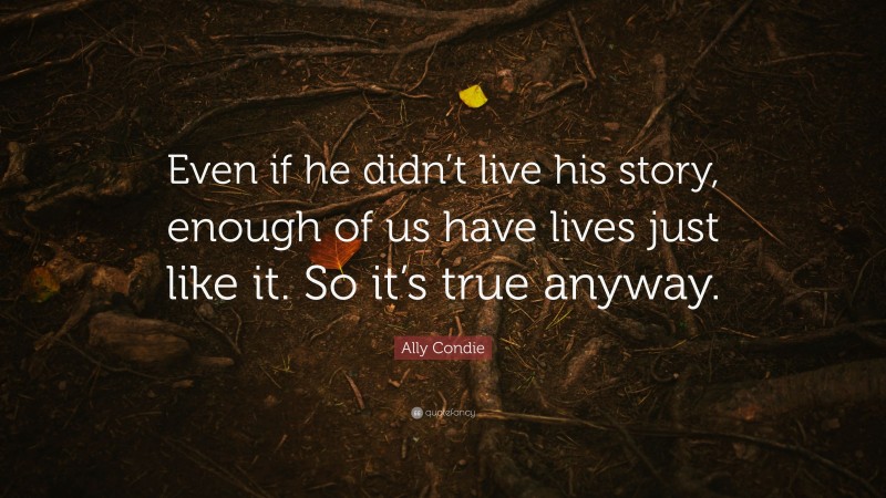 Ally Condie Quote: “Even if he didn’t live his story, enough of us have lives just like it. So it’s true anyway.”