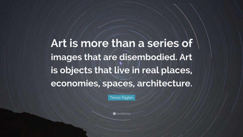 Trevor Paglen Quote: “Art is more than a series of images that are disembodied. Art is objects that live in real places, economies, spaces, architecture.”