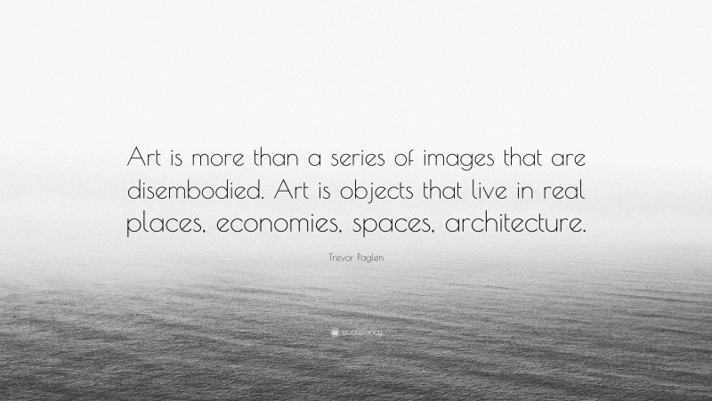 Trevor Paglen Quote: “Art is more than a series of images that are disembodied. Art is objects that live in real places, economies, spaces, architecture.”