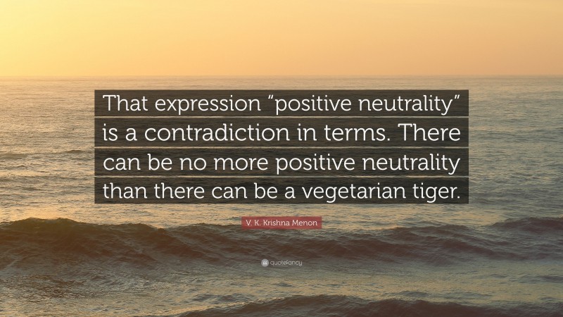 V. K. Krishna Menon Quote: “That expression “positive neutrality” is a contradiction in terms. There can be no more positive neutrality than there can be a vegetarian tiger.”