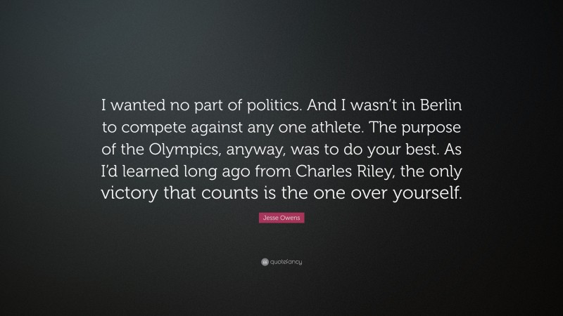 Jesse Owens Quote: “I wanted no part of politics. And I wasn’t in Berlin to compete against any one athlete. The purpose of the Olympics, anyway, was to do your best. As I’d learned long ago from Charles Riley, the only victory that counts is the one over yourself.”