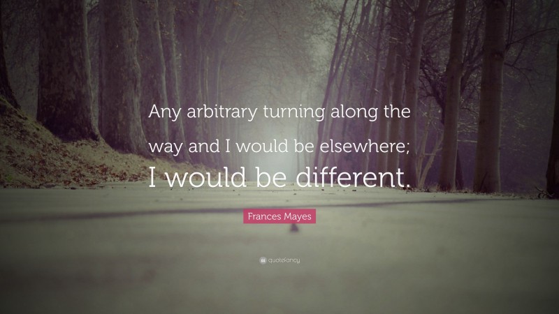 Frances Mayes Quote: “Any arbitrary turning along the way and I would be elsewhere; I would be different.”
