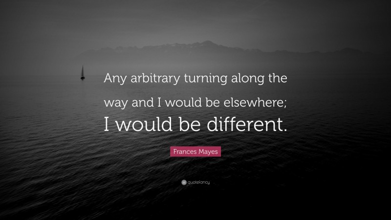 Frances Mayes Quote: “Any arbitrary turning along the way and I would be elsewhere; I would be different.”