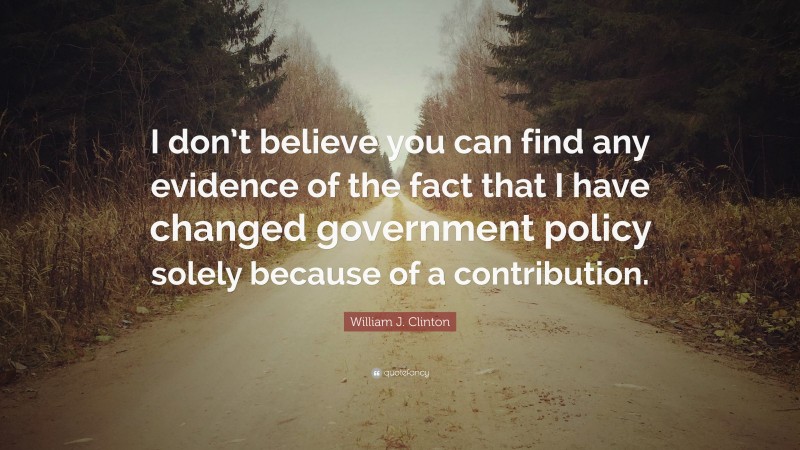 William J. Clinton Quote: “I don’t believe you can find any evidence of the fact that I have changed government policy solely because of a contribution.”