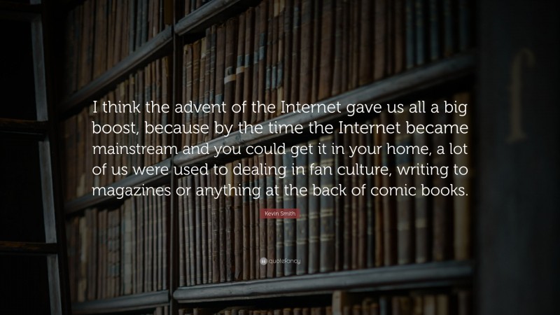 Kevin Smith Quote: “I think the advent of the Internet gave us all a big boost, because by the time the Internet became mainstream and you could get it in your home, a lot of us were used to dealing in fan culture, writing to magazines or anything at the back of comic books.”