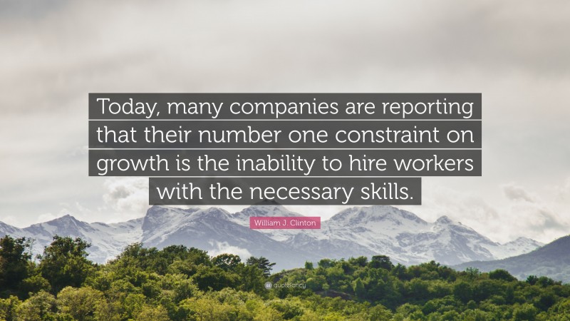 William J. Clinton Quote: “Today, many companies are reporting that their number one constraint on growth is the inability to hire workers with the necessary skills.”