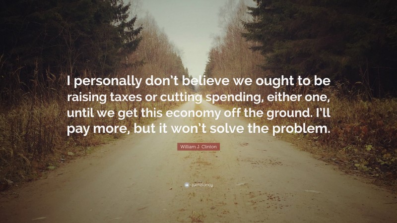 William J. Clinton Quote: “I personally don’t believe we ought to be raising taxes or cutting spending, either one, until we get this economy off the ground. I’ll pay more, but it won’t solve the problem.”