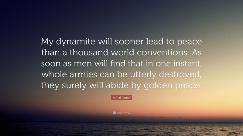 Alfred Nobel Quote: “My dynamite will sooner lead to peace than a thousand world conventions. As soon as men will find that in one instant, whole armies can be utterly destroyed, they surely will abide by golden peace.”