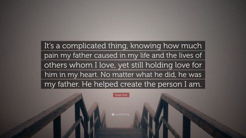 Hope Solo Quote: “It’s a complicated thing, knowing how much pain my father caused in my life and the lives of others whom I love, yet still holding love for him in my heart. No matter what he did, he was my father. He helped create the person I am.”