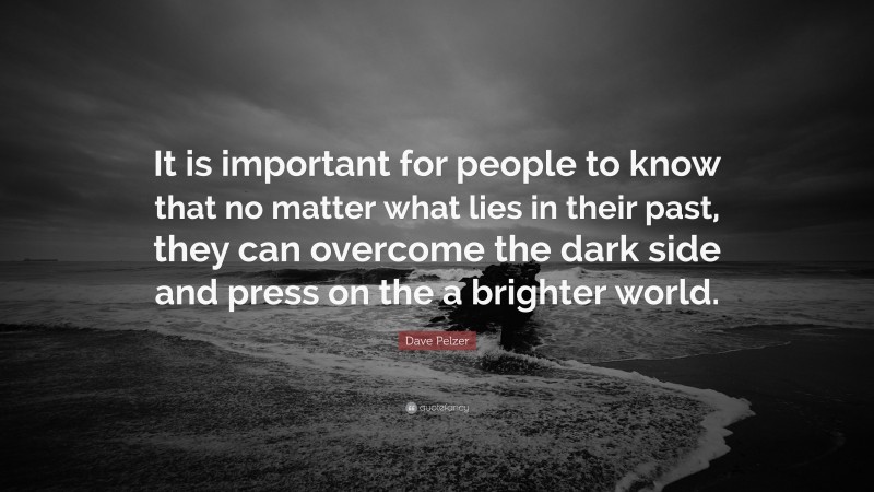 Dave Pelzer Quote: “It is important for people to know that no matter what lies in their past, they can overcome the dark side and press on the a brighter world.”