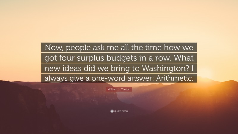 William J. Clinton Quote: “Now, people ask me all the time how we got four surplus budgets in a row. What new ideas did we bring to Washington? I always give a one-word answer: Arithmetic.”