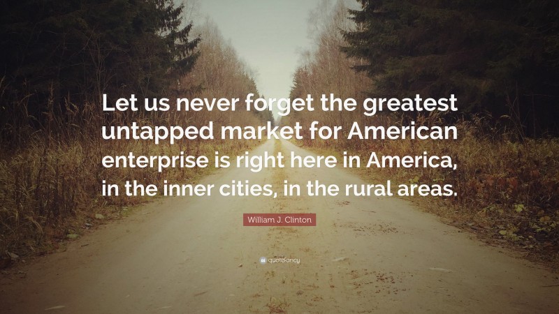 William J. Clinton Quote: “Let us never forget the greatest untapped market for American enterprise is right here in America, in the inner cities, in the rural areas.”