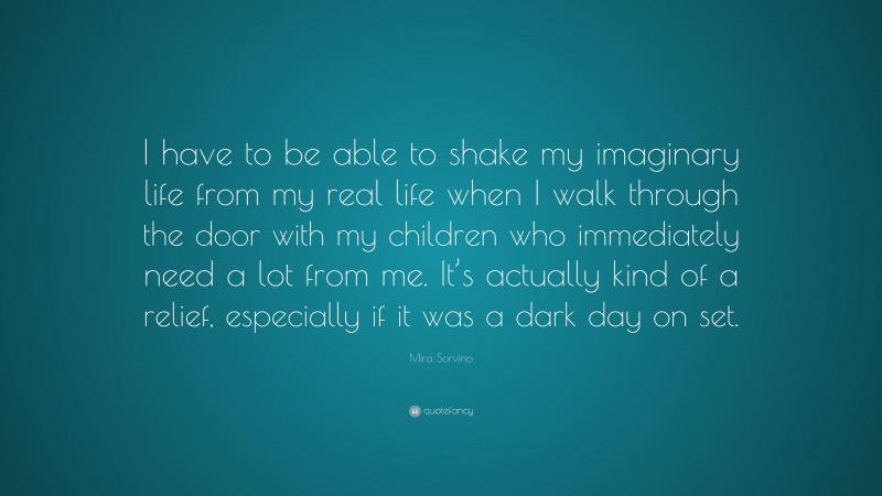 Mira Sorvino Quote: “I have to be able to shake my imaginary life from my real life when I walk through the door with my children who immediately need a lot from me. It’s actually kind of a relief, especially if it was a dark day on set.”