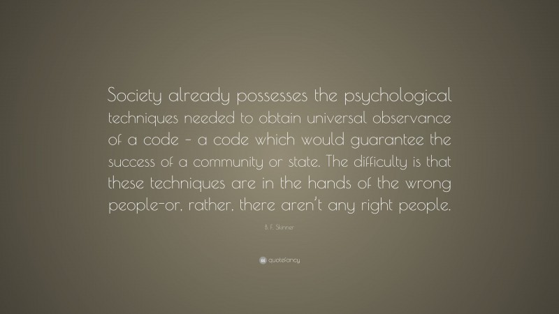 B. F. Skinner Quote: “Society already possesses the psychological techniques needed to obtain universal observance of a code – a code which would guarantee the success of a community or state. The difficulty is that these techniques are in the hands of the wrong people-or, rather, there aren’t any right people.”