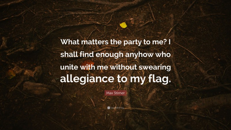 Max Stirner Quote: “What matters the party to me? I shall find enough anyhow who unite with me without swearing allegiance to my flag.”