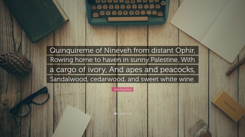 John Masefield Quote: “Quinquireme of Nineveh from distant Ophir, Rowing home to haven in sunny Palestine, With a cargo of ivory, And apes and peacocks, Sandalwood, cedarwood, and sweet white wine.”