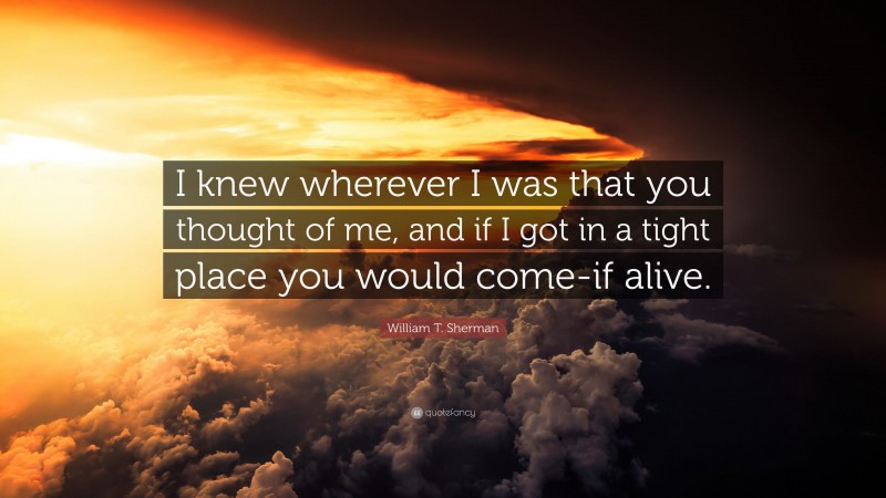 William T. Sherman Quote: “I knew wherever I was that you thought of me, and if I got in a tight place you would come-if alive.”