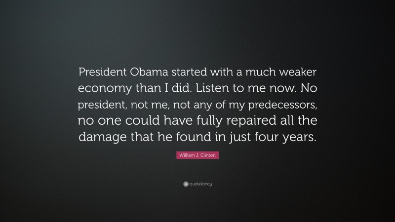 William J. Clinton Quote: “President Obama started with a much weaker economy than I did. Listen to me now. No president, not me, not any of my predecessors, no one could have fully repaired all the damage that he found in just four years.”