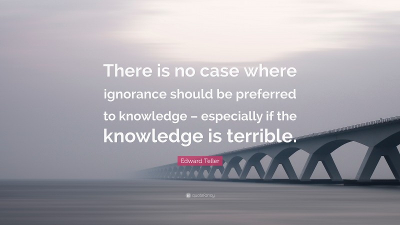 Edward Teller Quote: “There is no case where ignorance should be preferred to knowledge – especially if the knowledge is terrible.”