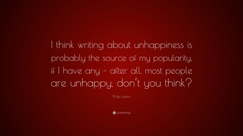 Philip Larkin Quote: “I think writing about unhappiness is probably the source of my popularity, if I have any – after all, most people are unhappy, don’t you think?”