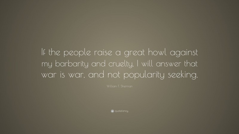 William T. Sherman Quote: “If the people raise a great howl against my barbarity and cruelty, I will answer that war is war, and not popularity seeking.”