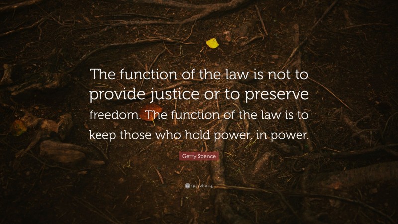 Gerry Spence Quote: “The function of the law is not to provide justice or to preserve freedom. The function of the law is to keep those who hold power, in power.”