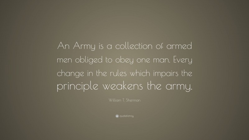 William T. Sherman Quote: “An Army is a collection of armed men obliged to obey one man. Every change in the rules which impairs the principle weakens the army.”