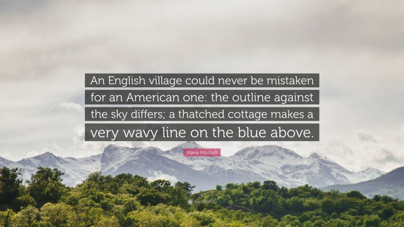 Maria Mitchell Quote: “An English village could never be mistaken for an American one: the outline against the sky differs; a thatched cottage makes a very wavy line on the blue above.”