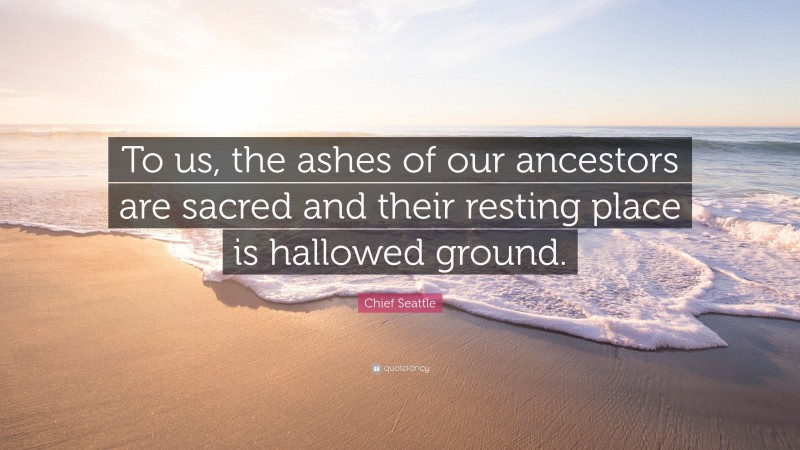 Chief Seattle Quote: “To us, the ashes of our ancestors are sacred and their resting place is hallowed ground.”